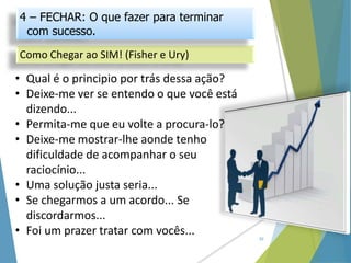 20
• Qual é o principio por trás dessa ação?
• Deixe-me ver se entendo o que você está
dizendo...
• Permita-me que eu volte a procura-lo?
• Deixe-me mostrar-lhe aonde tenho
dificuldade de acompanhar o seu
raciocínio...
• Uma solução justa seria...
• Se chegarmos a um acordo... Se
discordarmos...
• Foi um prazer tratar com vocês...
Como Chegar ao SIM! (Fisher e Ury)
4 – FECHAR: O que fazer para terminar
com sucesso.
 