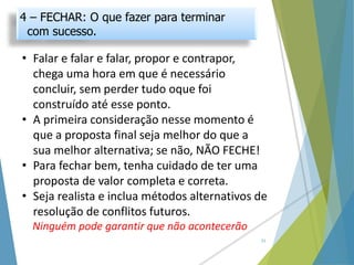 • Falar e falar e falar, propor e contrapor,
chega uma hora em que é necessário
concluir, sem perder tudo oque foi
construído até esse ponto.
• A primeira consideração nesse momento é
que a proposta final seja melhor do que a
sua melhor alternativa; se não, NÃO FECHE!
• Para fechar bem, tenha cuidado de ter uma
proposta de valor completa e correta.
• Seja realista e inclua métodos alternativos de
resolução de conflitos futuros.
Ninguém pode garantir que não acontecerão
21
4 – FECHAR: O que fazer para terminar
com sucesso.
 