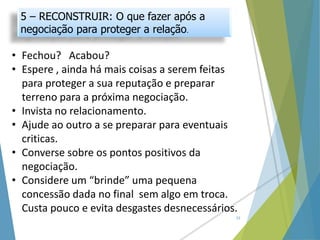 5 – RECONSTRUIR: O que fazer após a
negociação para proteger a relação.
23
• Fechou? Acabou?
• Espere , ainda há mais coisas a serem feitas
para proteger a sua reputação e preparar
terreno para a próxima negociação.
• Invista no relacionamento.
• Ajude ao outro a se preparar para eventuais
criticas.
• Converse sobre os pontos positivos da
negociação.
• Considere um “brinde” uma pequena
concessão dada no final sem algo em troca.
Custa pouco e evita desgastes desnecessários.
 