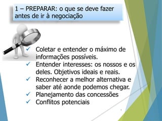  Coletar e entender o máximo de
informações possíveis.
 Entender interesses: os nossos e os
deles. Objetivos ideais e reais.
 Reconhecer a melhor alternativa e
saber até aonde podemos chegar.
 Planejamento das concessões
 Conflitos potenciais
1 – PREPARAR: o que se deve fazer
antes de ir à negociação
4
 
