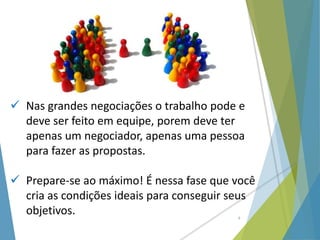  Nas grandes negociações o trabalho pode e
deve ser feito em equipe, porem deve ter
apenas um negociador, apenas uma pessoa
para fazer as propostas.
 Prepare-se ao máximo! É nessa fase que você
cria as condições ideais para conseguir seus
objetivos. 6
 
