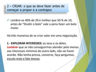 2 – CRIAR: o que se deve fazer antes de
começar a propor e a contrapor.
 Lembre-se 40% de 20 é melhor que 50 % de 10,
antes de “Dividir o bolo” vale a pena fazer um bolo
maior.
Há três maneiras de se criar valor em uma negociação.
1 - EXPLORAR INTERESSES: os seus e os deles.
Lembrar que se não conseguirmos atender pelo menos
aos interesses mínimos do outro lado, não vai haver
acordo. Não tenha pressa, converse, faça perguntas,
escute mais e fale menos.
8
 