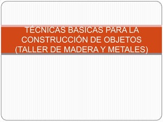 TÉCNICAS BASICAS PARA LA CONSTRUCCIÓN DE OBJETOS (TALLER DE MADERA Y METALES) 
