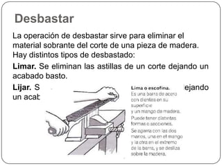 Desbastar La operación de desbastar sirve para eliminar el material sobrante del corte de una pieza de madera. Hay distintos tipos de desbastado: Limar. Se eliminan las astillas de un corte dejando un acabado basto.  Lijar. Se erosiona la superficie de la madera dejando un acabado fino. 