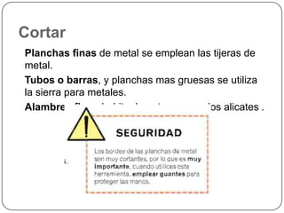 CortarPlanchas finas de metal se emplean las tijeras de metal. Tubos o barras, y planchas mas gruesas se utiliza la sierra para metales. Alambres finos habitualmente se usan los alicates .