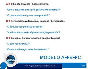 205
A➔ Situação / Evento / Acontecimento
“Qual a situação que você gostaria de trabalhar?”
“O que aconteceu que te desagradou?”
B➔ Pensamento Automático / Imagens / Lembranças
“O que passou pela sua cabeça?”
“Você se lembrou de alguma situação parecida”?
C➔ Emoção / Comportamento / Reação Corporal
“O que você sentiu?”
“Como você reagiu emocionalmente?”
TCC - Registro de Pensamento Disfuncional
 