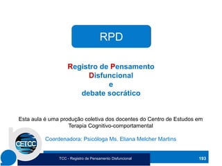 RPD
Registro de Pensamento
Disfuncional
e
debate socrático
Esta aula é uma produção coletiva dos docentes do Centro de Estudos em
Terapia Cognitivo-comportamental
Coordenadora: Psicóloga Ms. Eliana Melcher Martins
193
TCC - Registro de Pensamento Disfuncional
 