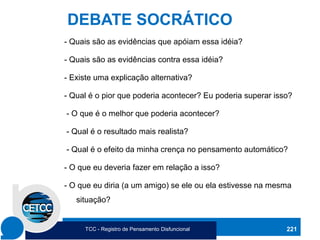 221
DEBATE SOCRÁTICO
- Quais são as evidências que apóiam essa idéia?
- Quais são as evidências contra essa idéia?
- Existe uma explicação alternativa?
- Qual é o pior que poderia acontecer? Eu poderia superar isso?
- O que é o melhor que poderia acontecer?
- Qual é o resultado mais realista?
- Qual é o efeito da minha crença no pensamento automático?
- O que eu deveria fazer em relação a isso?
- O que eu diria (a um amigo) se ele ou ela estivesse na mesma
situação?
TCC - Registro de Pensamento Disfuncional
 