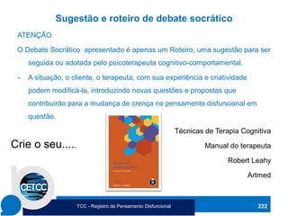 Sugestão e roteiro de debate socrático
ATENÇÃO
O Debate Socrático apresentado é apenas um Roteiro, uma sugestão para ser
seguida ou adotada pelo psicoterapeuta cognitivo-comportamental.
- A situação, o cliente, o terapeuta, com sua experiência e criatividade
podem modificá-lo, introduzindo novas questões e propostas que
contribuirão para a mudança de crença no pensamento disfuncional em
questão.
Técnicas de Terapia Cognitiva
Manual do terapeuta
Robert Leahy
Artmed
222
Crie o seu.....
TCC - Registro de Pensamento Disfuncional
 