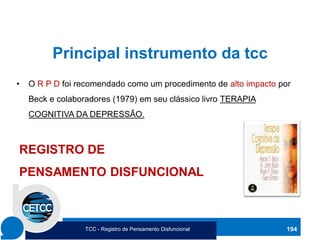 Principal instrumento da tcc
• O R P D foi recomendado como um procedimento de alto impacto por
Beck e colaboradores (1979) em seu clássico livro TERAPIA
COGNITIVA DA DEPRESSÃO.
194
REGISTRO DE
PENSAMENTO DISFUNCIONAL
TCC - Registro de Pensamento Disfuncional
 