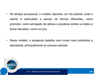 • Na terapia processual, o modelo reproduz um rito judicial, onde o
cliente é estimulado a pensar de formas diferentes, como
promotor, como advogado de defesa e ponderar ambos os lados e
tomar decisões, como um juiz.
• Neste modelo, o terapeuta trabalha com níveis mais profundos e
abordando, principalmente as crenças centrais.
241
TCC - Registro de Pensamento Disfuncional
 