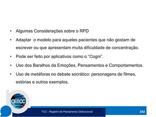 • Algumas Considerações sobre o RPD
• Adaptar o modelo para aqueles pacientes que não gostam de
escrever ou que apresentam muita dificuldade de concentração.
• Pode ser feito por aplicativos como o “Cogni”.
• Uso dos Baralhos da Emoções, Pensamentos e Comportamentos.
• Uso de metáforas no debate socrático: personagens de filmes,
estórias e outros exemplos.
242
TCC - Registro de Pensamento Disfuncional
 