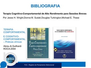 BIBLIOGRAFIA
Terapia Cognitivo-Comportamental de Alto Rendimento para Sessões Breves
Por Jesse H. Wright,Donna M. Sudak,Douglas Turkington,Michael E. Thase
TERAPIA
COMPORTAMENTAL
E COGNITIVO-
COMPORTAMENTAL
– Práticas clínicas
Abreu & Guilhardi
ROCA:2004
TCC - Registro de Pensamento Disfuncional
 
