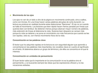  Movimiento de los ojos
Los ojos no van de un lado a otro de la página en movimiento continuado, sino a saltos,
como con tirones. En una línea hacen varias palabras abruptas de corta duración. La
lectura se produce en realidad durante estas detenciones “fijaciones”. El ojo no ve cuando
se halla el movimiento. Los lectores que leen rápido hacen menos paradas por líneas que
quienes leen con lentitud. Se detienen menos porque abarcan mayor número de palabras,
más extensión de líneas al detenerse la vista. Quienes leen despacio se cansan más
porque la vista se detiene y se pone en movimiento con más frecuencia que cuando se lee
con rapidez, esto es, con menos movimiento físico de la vista.
Concentración en las palabras clave
El lector que ha adquirido rapidez en la lectura es con seguridad alguien que aprendió a
concentrarse en las palabras más importantes, los vocablos clave en cuanto al significado
en el texto. Al detenerse abarca un grupo de términos y de ellos se concentra en el que le
interesa.
Concentración en unidades de pensamiento
El buen lector sabe que lo importante en la comunicación no es la palabra sino el
pensamiento, y va buscando siempre las ideas que las expresiones ofrecen y no las
vocaciones aisladas.
 