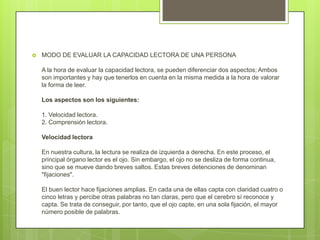  MODO DE EVALUAR LA CAPACIDAD LECTORA DE UNA PERSONA
A la hora de evaluar la capacidad lectora, se pueden diferenciar dos aspectos; Ambos
son importantes y hay que tenerlos en cuenta en la misma medida a la hora de valorar
la forma de leer.
Los aspectos son los siguientes:
1. Velocidad lectora.
2. Comprensión lectora.
Velocidad lectora
En nuestra cultura, la lectura se realiza de izquierda a derecha. En este proceso, el
principal órgano lector es el ojo. Sin embargo, el ojo no se desliza de forma continua,
sino que se mueve dando breves saltos. Estas breves detenciones de denominan
"fijaciones".
El buen lector hace fijaciones amplias. En cada una de ellas capta con claridad cuatro o
cinco letras y percibe otras palabras no tan claras, pero que el cerebro sí reconoce y
capta. Se trata de conseguir, por tanto, que el ojo capte, en una sola fijación, el mayor
número posible de palabras.
 