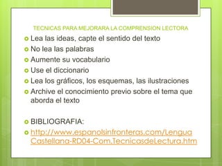 TECNICAS PARA MEJORARA LA COMPRENSION LECTORA
 Lea las ideas, capte el sentido del texto
 No lea las palabras
 Aumente su vocabulario
 Use el diccionario
 Lea los gráficos, los esquemas, las ilustraciones
 Archive el conocimiento previo sobre el tema que
aborda el texto
 BIBLIOGRAFIA:
 http://www.espanolsinfronteras.com/Lengua
Castellana-RD04-Com.TecnicasdeLectura.htm
 