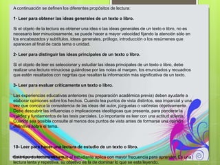 A continuación se definen los diferentes propósitos de lectura:
1- Leer para obtener las ideas generales de un texto o libro.
Si el objeto de la lectura es obtener una idea o las ideas generales de un texto o libro, no es
necesario leer minuciosamente, se puede hacer a mayor velocidad fijando la atención sólo en
los encabezados y subtítulos, ideas generales, prólogo, introducción o los resúmenes que
aparecen al final de cada tema o unidad.
2- Leer para distinguir las ideas principales de un texto o libro.
Si el objeto de leer es seleccionar y estudiar las ideas principales de un texto o libro, debe
realizar una lectura minuciosa guiándose por las notas al margen, los enunciados y recuadros
que estén resaltados con negritas que resaltan la información más significativa de un texto.
3- Leer para evaluar críticamente un texto o libro.
Las experiencias educativas anteriores (su preparación académica previa) deben ayudarle a
elaborar opiniones sobre los hechos. Cuando lea puntos de vista distintos, sea imparcial y una
vez que conozca la consistencia de las ideas del autor, júzguelas o valórelas objetivamente.
Debe descubrir las influencias o implicaciones ideológicas que presenta, para ponderar la
validez y fundamentos de las tesis parciales. Lo importante es leer con una actitud abierta.
Cuando sea posible consulte al menos dos puntos de vista antes de formarse una opinión
definitiva sobre el tema.
10- Leer para hacer una lectura de estudio de un texto o libro.
Este tipo de lectura es la que el estudiante aplica con mayor frecuencia para aprender. Es una
lectura lenta y repetitiva, su objetivo es la de dominar lo que se esta leyendo.
 