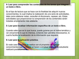 4- Leer para comprender los contenidos de los temas que integran
un texto o libro.
Es el tipo de lectura que se hace con la finalidad de adquirir nuevos
conocimientos, lo cual implica la realización de una serie de actividades,
tales como elaborar notas, consultar el diccionario, repasar, etc. Estas
actividades que proporcionan la comprensión de los contenidos serán
tratadas ampliamente más adelante.
5- Leer para localizar información específica de un texto o libro.
Cuando sabe que es lo que busca, puede guiarse por el índice temático y
ver únicamente lo que le interesa, evitando leer párrafos innecesarios, lo
cual le facilita la localización de la información que requiere.
6- Leer para la aplicación práctica.
En este caso la lectura se realiza con el propósito de obtener
conocimientos que facilitaran el hacer o emplear algo que el estudiante
realizará posteriormente
 