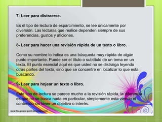 7- Leer para distraerse.
Es el tipo de lectura de esparcimiento, se lee únicamente por
diversión. Las lecturas que realice dependen siempre de sus
preferencias, gustos y aficiones.
8- Leer para hacer una revisión rápida de un texto o libro.
Como su nombre lo indica es una búsqueda muy rápida de algún
punto importante. Puede ser el título o subtítulo de un tema en un
texto. El punto esencial aquí es que usted no se distraiga leyendo
otras partes del texto, sino que se concentre en localizar lo que esta
buscando.
9- Leer para hojear un texto o libro.
Este tipo de lectura se parece mucho a la revisión rápida, la diferencia
es que no se busca nada en particular, simplemente esta viendo el
contenido sin tener un objetivo o interés.
 