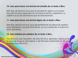 10- Leer para hacer una lectura de estudio de un texto
o libro.
Este tipo de lectura es la que el estudiante aplica con
mayor frecuencia para aprender. Es una lectura lenta y
repetitiva, su objetivo es la de dominar lo que se esta
leyendo.
11- Leer para hacer una lectura ligera de un texto o
libro.
Este tipo de lectura es la que generalmente las personas
realizan para distraerse o evadir situaciones, es muy
parecida a la lectura para distraerse.
12- Leer palabra por palabra de un texto o libro.
10- Leer para hacer una lectura de estudio de un texto o libro.
Este tipo de lectura es la que el estudiante aplica con mayor
frecuencia para aprender. Es una lectura lenta y repetitiva, su
objetivo es la de dominar lo que se esta leyendo.
11- Leer para hacer una lectura ligera de un texto o libro.
Este tipo de lectura es la que generalmente las personas realizan
para distraerse o evadir situaciones, es muy parecida a la lectura
para distraerse.
12- Leer palabra por palabra de un texto o libro.
Hay lecturas que requieren de esta técnica, ejemplos claros son la
lectura de lenguas extranjeras o de fórmulas matemáticas. En si son
lecturas muy técnicas.
 