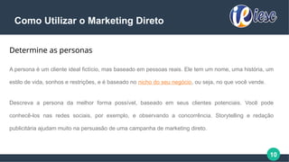 10
Como Utilizar o Marketing Direto
Determine as personas
A persona é um cliente ideal fictício, mas baseado em pessoas reais. Ele tem um nome, uma história, um
estilo de vida, sonhos e restrições, e é baseado no nicho do seu negócio, ou seja, no que você vende.
Descreva a persona da melhor forma possível, baseado em seus clientes potenciais. Você pode
conhecê-los nas redes sociais, por exemplo, e observando a concorrência. Storytelling e redação
publicitária ajudam muito na persuasão de uma campanha de marketing direto.
 