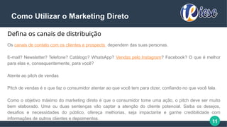 11
Como Utilizar o Marketing Direto
Defina os canais de distribuição
Os canais de contato com os clientes e prospects dependem das suas personas.
E-mail? Newsletter? Telefone? Catálogo? WhatsApp? Vendas pelo Instagram? Facebook? O que é melhor
para elas e, consequentemente, para você?
Atente ao pitch de vendas
Pitch de vendas é o que faz o consumidor atentar ao que você tem para dizer, confiando no que você fala.
Como o objetivo máximo do marketing direto é que o consumidor tome uma ação, o pitch deve ser muito
bem elaborado. Uma ou duas sentenças vão captar a atenção do cliente potencial. Saiba os desejos,
desafios e necessidades do público, ofereça melhorias, seja impactante e ganhe credibilidade com
informações de outros clientes e depoimentos.
 