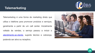14
Telemarketing
Telemarketing é uma forma de marketing direto que
utiliza o telefone para promover produtos e serviços,
geralmente a partir de um call center. Inicialmente
voltado às vendas, o serviço passou a incluir o
atendimento ao cliente, suporte técnico e cobrança,
podendo ser ativo ou receptivo.
 