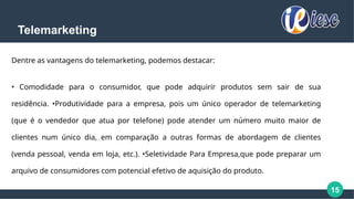 15
Telemarketing
Dentre as vantagens do telemarketing, podemos destacar:
• Comodidade para o consumidor, que pode adquirir produtos sem sair de sua
residência. •Produtividade para a empresa, pois um único operador de telemarketing
(que é o vendedor que atua por telefone) pode atender um número muito maior de
clientes num único dia, em comparação a outras formas de abordagem de clientes
(venda pessoal, venda em loja, etc.). •Seletividade Para Empresa,que pode preparar um
arquivo de consumidores com potencial efetivo de aquisição do produto.
 