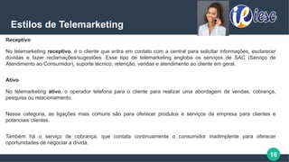 16
Estilos de Telemarketing
Receptivo
No telemarketing receptivo, é o cliente que entra em contato com a central para solicitar informações, esclarecer
dúvidas e fazer reclamações/sugestões. Esse tipo de telemarketing engloba os serviços de SAC (Serviço de
Atendimento ao Consumidor), suporte técnico, retenção, vendas e atendimento ao cliente em geral.
Ativo
No telemarketing ativo, o operador telefona para o cliente para realizar uma abordagem de vendas, cobrança,
pesquisa ou relacionamento.
Nessa categoria, as ligações mais comuns são para oferecer produtos e serviços da empresa para clientes e
potenciais clientes.
Também há o serviço de cobrança, que contata continuamente o consumidor inadimplente para oferecer
oportunidades de negociar a dívida.
 