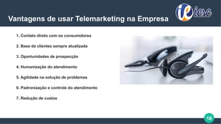 18
Vantagens de usar Telemarketing na Empresa
1. Contato direto com os consumidores
2. Base de clientes sempre atualizada
3. Oportunidades de prospecção
4. Humanização do atendimento
5. Agilidade na solução de problemas
6. Padronização e controle do atendimento
7. Redução de custos
 