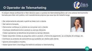 19
O Operador de Telemarketing
O preparo desse profissional é fator decisivo para o sucesso do telemarketing.Deve ser uma pessoa tecnicamente
treinada para lidar com público, com características próprias que esse tipo de trabalho exige:
• Ser extremamente educado e gentil ao tratar com o cliente.
• Ser calmo e tranqüilo.
• Demonstrar confiança no produto ao conversar com o cliente.
• Conhecer detalhadamente o produto ou serviço oferecido.
• Saber apresentar os benefícios do produto ou serviço ofertado.
• Saber responder a todas as perguntas sobre o produto, a forma de pagamento, as condições de entrega, etc.
• Conhecer os produtos da concorrência,que poderão ser citados pelo cliente.
• Ignorar provocações e insultos.
• Saber operar bem a tecnologia de telefonia adotada no telemarketing.
 