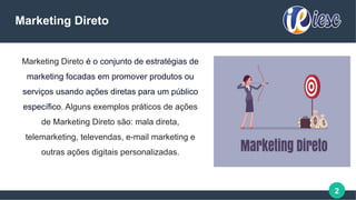 2
Marketing Direto é o conjunto de estratégias de
marketing focadas em promover produtos ou
serviços usando ações diretas para um público
específico. Alguns exemplos práticos de ações
de Marketing Direto são: mala direta,
telemarketing, televendas, e-mail marketing e
outras ações digitais personalizadas.
Marketing Direto
 