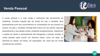 20
Venda Pessoal
A venda pessoal é a mais antiga e tradicional das ferramentas de
marketing. Consiste naquele tipo de venda em que o vendedor atua
pessoalmente junto aos consumidores ou compradores de seu produto ou
serviço. Ou seja, o vendedor interage face a face com seu cliente, expondo
pessoalmente o que deseja vender, prestando esclarecimentos, registrando
o pedido do cliente e eventualmente até entregando o produto vendido. A
venda pessoal pode ocorrer em diversos locais, como em lojas, no
domicílio do cliente, em feiras, em exposições, etc. Esse tipo de venda
caracteriza-se, portanto,
 