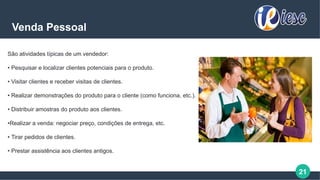 21
Venda Pessoal
São atividades típicas de um vendedor:
• Pesquisar e localizar clientes potenciais para o produto.
• Visitar clientes e receber visitas de clientes.
• Realizar demonstrações do produto para o cliente (como funciona, etc.).
• Distribuir amostras do produto aos clientes.
•Realizar a venda: negociar preço, condições de entrega, etc.
• Tirar pedidos de clientes.
• Prestar assistência aos clientes antigos.
 