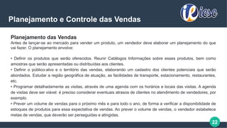 22
Planejamento e Controle das Vendas
Planejamento das Vendas
Antes de lançar-se ao mercado para vender um produto, um vendedor deve elaborar um planejamento do que
vai fazer. O planejamento envolve:
• Definir os produtos que serão oferecidos. Reunir Catálogos Informações sobre esses produtos, bem como
amostras que serão apresentadas ou distribuídas aos clientes.
• Definir o público-alvo e o território das vendas, elaborando um cadastro dos clientes potenciais que serão
abordados. Estudar a região geográfica de atuação, as facilidades de transporte, estacionamento, restaurantes,
etc.
• Programar detalhadamente as visitas, através de uma agenda com os horários e locais das visitas. A agenda
de visitas deve ser viável: é preciso considerar eventuais atrasos de clientes no atendimento de vendedores, por
exemplo.
• Prever um volume de vendas para o próximo mês e para todo o ano, de forma a verificar a disponibilidade de
estoques de produtos para essa expectativa de vendas. Ao prever o volume de vendas, o vendedor estabelece
metas de vendas, que deverão ser perseguidas e atingidas.
 