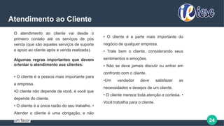 24
Atendimento ao Cliente
O atendimento ao cliente vai desde o
primeiro contato até os serviços de pós
venda (que são aqueles serviços de suporte
e apoio ao cliente após a venda realizada).
Algumas regras importantes que devem
orientar o atendimento aos clientes:
• O cliente é a pessoa mais importante para
a empresa.
•O cliente não depende de você, é você que
depende do cliente.
• O cliente é a única razão do seu trabalho. •
Atender o cliente é uma obrigação, e não
um favor.
• O cliente é a parte mais importante do
negócio de qualquer empresa.
• Trate bem o cliente, considerando seus
sentimentos e emoções.
• Não se deve jamais discutir ou entrar em
confronto com o cliente.
•Um vendedor deve satisfazer as
necessidades e desejos de um cliente.
• O cliente merece toda atenção e cortesia. •
Você trabalha para o cliente.
 