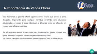 25
A Importância da Venda Eficaz
Nos dicionários, a palavra “eficaz” aparece como: “aquilo que produz o efeito
desejado”. Importante para qualquer indivíduo envolvido com atividades
relacionadas a vendas é saber identificar a diferença entre ser eficiente em
vendas e ser eficaz em vendas.
Ser eficiente em vendas é nada mais que, simplesmente, vender, cumprir uma
quota, atender o programa de vendas previamente estipulado.
Em vendas, vender qualitativamente é o efeito desejado para se tornar eficaz.
 