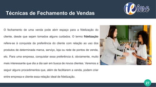 27
Técnicas de Fechamento de Vendas
O fechamento de uma venda pode abrir espaço para a fidelização do
cliente, desde que sejam tomados alguns cuidados. O termo fidelização
refere-se à conquista da preferência do cliente com relação ao uso dos
produtos de determinada marca, serviço, loja ou rede de pontos de venda,
etc. Para uma empresa, conquistar essa preferência é, obviamente, muito
mais interessante que dia a dia sair em busca de novos clientes. Veremos a
seguir alguns procedimentos que, além de facilitarem a venda, podem criar
entre empresa e cliente essa relação ideal de fidelização.
 