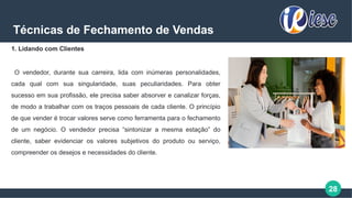 28
Técnicas de Fechamento de Vendas
1. Lidando com Clientes
O vendedor, durante sua carreira, lida com inúmeras personalidades,
cada qual com sua singularidade, suas peculiaridades. Para obter
sucesso em sua profissão, ele precisa saber absorver e canalizar forças,
de modo a trabalhar com os traços pessoais de cada cliente. O princípio
de que vender é trocar valores serve como ferramenta para o fechamento
de um negócio. O vendedor precisa “sintonizar a mesma estação” do
cliente, saber evidenciar os valores subjetivos do produto ou serviço,
compreender os desejos e necessidades do cliente.
 