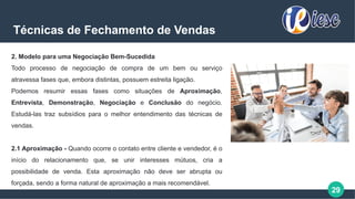 29
Técnicas de Fechamento de Vendas
2. Modelo para uma Negociação Bem-Sucedida
Todo processo de negociação de compra de um bem ou serviço
atravessa fases que, embora distintas, possuem estreita ligação.
Podemos resumir essas fases como situações de Aproximação,
Entrevista, Demonstração, Negociação e Conclusão do negócio.
Estudá-las traz subsídios para o melhor entendimento das técnicas de
vendas.
2.1 Aproximação - Quando ocorre o contato entre cliente e vendedor, é o
início do relacionamento que, se unir interesses mútuos, cria a
possibilidade de venda. Esta aproximação não deve ser abrupta ou
forçada, sendo a forma natural de aproximação a mais recomendável.
 