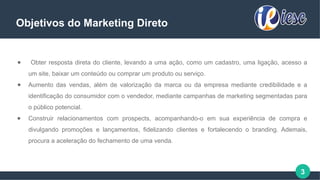 3
Objetivos do Marketing Direto
● Obter resposta direta do cliente, levando a uma ação, como um cadastro, uma ligação, acesso a
um site, baixar um conteúdo ou comprar um produto ou serviço.
● Aumento das vendas, além de valorização da marca ou da empresa mediante credibilidade e a
identificação do consumidor com o vendedor, mediante campanhas de marketing segmentadas para
o público potencial.
● Construir relacionamentos com prospects, acompanhando-o em sua experiência de compra e
divulgando promoções e lançamentos, fidelizando clientes e fortalecendo o branding. Ademais,
procura a aceleração do fechamento de uma venda.
 