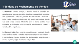 30
Técnicas de Fechamento de Vendas
2.2 Entrevista - Nesta situação, a fluência verbal do vendedor, sua
capacidade de ouvir as aspirações do cliente, sua paciência e conduta
são exteriorizadas. Todo seu potencial de comunicação é colocado à
prova, pois a atenção do cliente deve fluir para o real interesse naquilo
que está sendo vendido. Mantenha com o cliente contato visual
constante, de preferência olhos nos olhos, sem intimidá-lo. Deixe-o à
vontade, dê-lhe importância.
2.3 Demonstração - Para o cliente, o que interessa é a validade daquilo
que o vendedor afirma, e a melhor maneira de comprovar essa validade é
a demonstração. Faça-o participar da demonstração, evitando que a
mesma se prolongue por muito tempo e fique chata.
 
