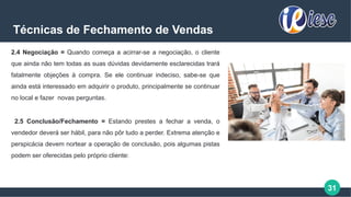 31
Técnicas de Fechamento de Vendas
2.4 Negociação = Quando começa a acirrar-se a negociação, o cliente
que ainda não tem todas as suas dúvidas devidamente esclarecidas trará
fatalmente objeções à compra. Se ele continuar indeciso, sabe-se que
ainda está interessado em adquirir o produto, principalmente se continuar
no local e fazer novas perguntas.
2.5 Conclusão/Fechamento = Estando prestes a fechar a venda, o
vendedor deverá ser hábil, para não pôr tudo a perder. Extrema atenção e
perspicácia devem nortear a operação de conclusão, pois algumas pistas
podem ser oferecidas pelo próprio cliente:
 