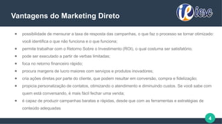 4
Vantagens do Marketing Direto
● possibilidade de mensurar a taxa de resposta das campanhas, o que faz o processo se tornar otimizado:
você identifica o que não funciona e o que funciona;
● permite trabalhar com o Retorno Sobre o Investimento (ROI), o qual costuma ser satisfatório;
● pode ser executado a partir de verbas limitadas;
● foca no retorno financeiro rápido;
● procura margens de lucro maiores com serviços e produtos inovadores;
● cria ações diretas por parte do cliente, que podem resultar em conversão, compra e fidelização;
● propicia personalização de contatos, otimizando o atendimento e diminuindo custos. Se você sabe com
quem está conversando, é mais fácil fechar uma venda;
● é capaz de produzir campanhas baratas e rápidas, desde que com as ferramentas e estratégias de
conteúdo adequadas
 