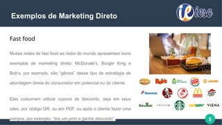 5
Exemplos de Marketing Direto
Fast food
Muitas redes de fast food ao redor do mundo apresentam bons
exemplos de marketing direto: McDonald’s, Burger King e
Bob’s, por exemplo, são “gênios” desse tipo de estratégia de
abordagem direta do consumidor em potencial ou do cliente.
Elas costumam utilizar cupons de desconto, seja em seus
sites, por código QR, ou em PDF, ou após o cliente fazer uma
compra, por exemplo: “tire um print e ganhe desconto”.
 