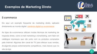 7
Exemplos de Marketing Direto
E-commerce
Eis aqui um exemplo frequente de marketing direto, aplicado
diretamente ao mundo digital: comércio digital ou e-commerce.
As lojas de e-commerce utilizam muitas técnicas de marketing de
resposta direta, como e-mail marketing e remarketing, sem falar em
catálogos impressos que vão junto com os produtos comprados
pela Internet. Algumas têm canal de TV para efetuar suas vendas,
divulgando preços extremamente competitivos, mais baixos que no
site da loja.
 