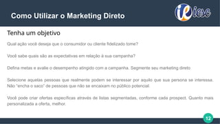 12
Como Utilizar o Marketing Direto
Tenha um objetivo
Qual ação você deseja que o consumidor ou cliente fidelizado tome?
Você sabe quais são as expectativas em relação à sua campanha?
Defina metas e avalie o desempenho atingido com a campanha. Segmente seu marketing direto
Selecione aquelas pessoas que realmente podem se interessar por aquilo que sua persona se interessa.
Não “encha o saco” de pessoas que não se encaixam no público potencial.
Você pode criar ofertas específicas através de listas segmentadas, conforme cada prospect. Quanto mais
personalizada a oferta, melhor.
 