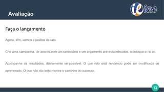 13
Avaliação
Faça o lançamento
Agora, sim, vamos à prática de fato.
Crie uma campanha, de acordo com um calendário e um orçamento pré-estabelecidos, e coloque-a no ar.
Acompanhe os resultados, diariamente se possível. O que não está rendendo pode ser modificado ou
aprimorado. O que não dá certo mostra o caminho do sucesso.
 