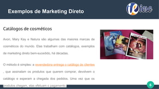 6
Exemplos de Marketing Direto
Catálogos de cosméticos
Avon, Mary Kay e Natura são algumas das maiores marcas de
cosméticos do mundo. Elas trabalham com catálogos, exemplos
de marketing direto bem-sucedido, há décadas.
O método é simples: a revendedora entrega o catálogo às clientes
, que assinalam os produtos que querem comprar, devolvem o
catálogo e esperam a chegada dos pedidos. Uma vez que os
produtos chegam, elas efetuam o pagamento.
 