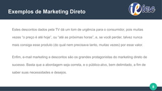 8
Exemplos de Marketing Direto
Estes descontos dados pela TV dá um tom de urgência para o consumidor, pois muitas
vezes “o preço é até hoje”, ou “até as próximas horas”, e, se você perder, talvez nunca
mais consiga esse produto (do qual nem precisava tanto, muitas vezes) por esse valor.
Enfim, e-mail marketing e descontos são os grandes protagonistas do marketing direto de
sucesso. Basta que a abordagem seja correta, e o público-alvo, bem delimitado, a fim de
saber suas necessidades e desejos.
 